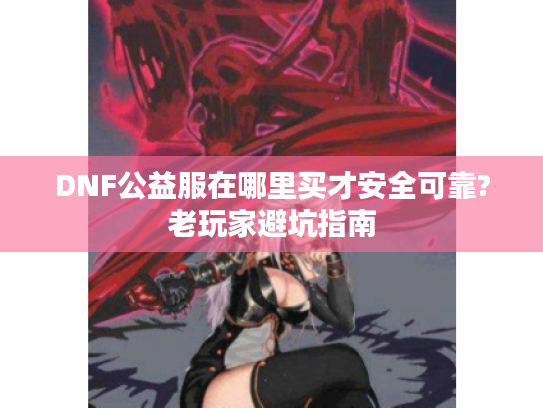 DNF公益服在哪里买才安全可靠?老玩家避坑指南