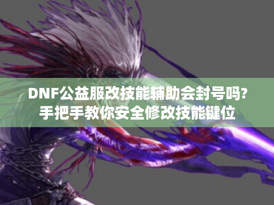 DNF公益服改技能辅助会封号吗?手把手教你安全修改技能键位