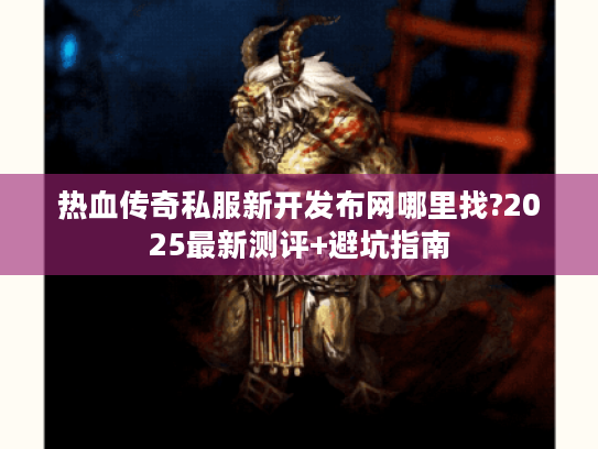 热血传奇私服新开发布网哪里找?2025最新测评+避坑指南