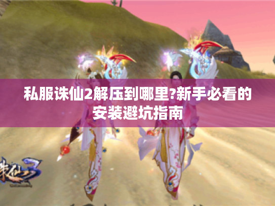 私服诛仙2解压到哪里?新手必看的安装避坑指南 私服诛仙2解压到哪里?新手必看的安装避坑指南