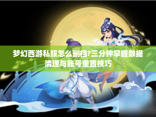 梦幻西游私服怎么删档?三分钟掌握数据清理与账号重置技巧