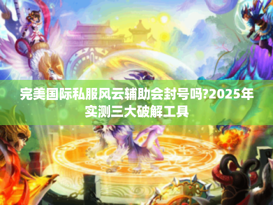 完美国际私服风云辅助会封号吗?2025年实测三大破解工具