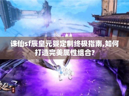 诛仙sf辰皇元婴定制终极指南,如何打造完美属性组合?