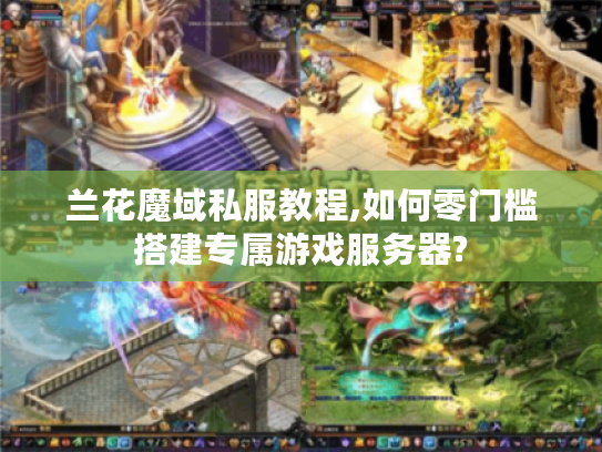 兰花魔域私服教程,如何零门槛搭建专属游戏服务器?