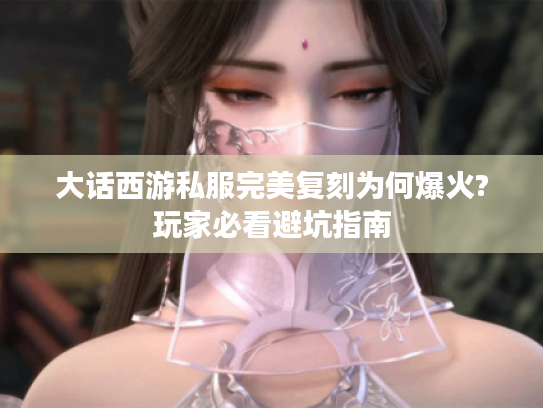 大话西游私服完美复刻为何爆火?玩家必看避坑指南