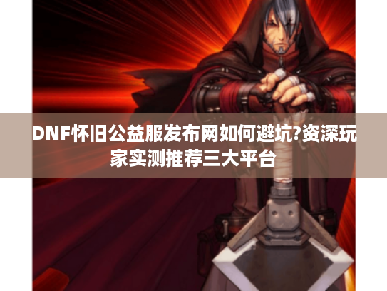DNF怀旧公益服发布网如何避坑?资深玩家实测推荐三大平台