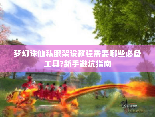 梦幻诛仙私服架设教程需要哪些必备工具?新手避坑指南