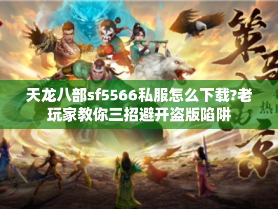 天龙八部sf5566私服怎么下载?老玩家教你三招避开盗版陷阱
