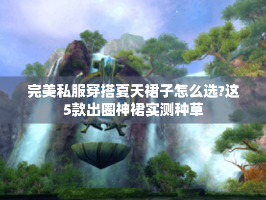 完美私服穿搭夏天裙子怎么选?这5款出圈神裙实测种草 完美私服穿搭夏天裙子怎么选?这5款出圈神裙实测种草