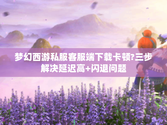 梦幻西游私服客服端下载卡顿?三步解决延迟高+闪退问题 梦幻西游私服客服端下载卡顿?三步解决延迟高+闪退问题