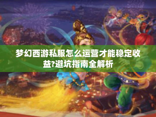 梦幻西游私服怎么运营才能稳定收益?避坑指南全解析