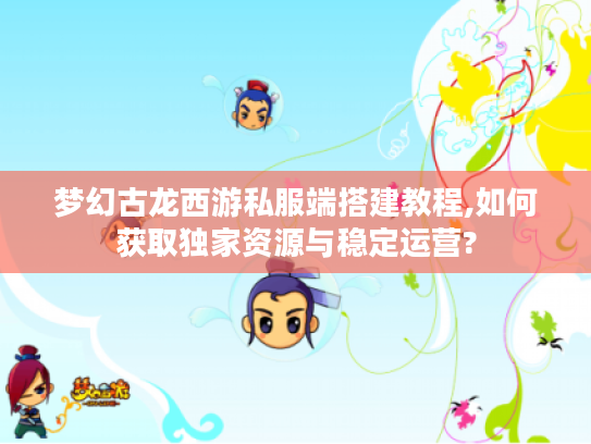 梦幻古龙西游私服端搭建教程,如何获取独家资源与稳定运营?