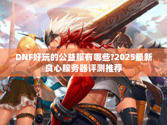 DNF好玩的公益服有哪些?2025最新良心服务器评测推荐 DNF好玩的公益服有哪些?2025最新良心服务器评测推荐
