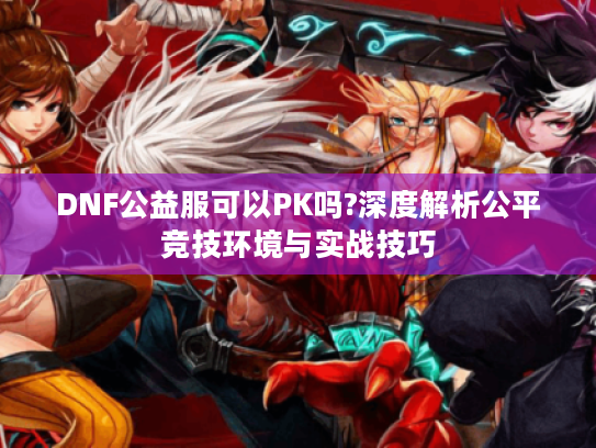 DNF公益服可以PK吗?深度解析公平竞技环境与实战技巧