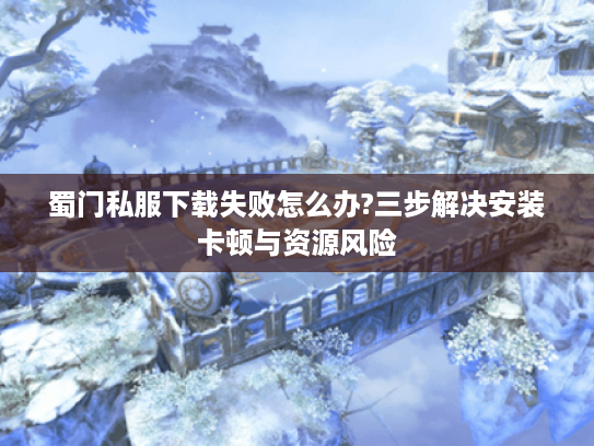蜀门私服下载失败怎么办?三步解决安装卡顿与资源风险