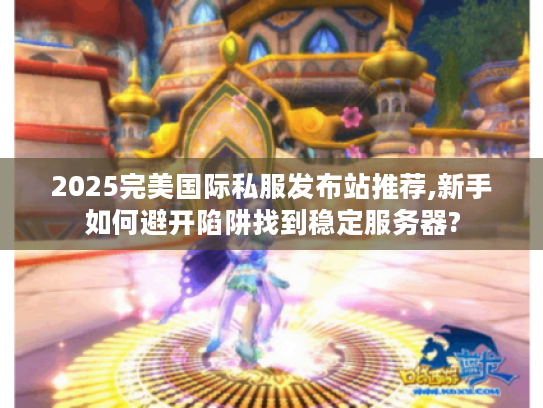 2025完美国际私服发布站推荐,新手如何避开陷阱找到稳定服务器?