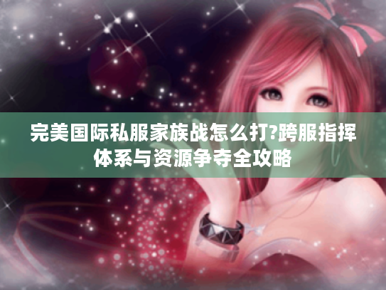 完美国际私服家族战怎么打?跨服指挥体系与资源争夺全攻略