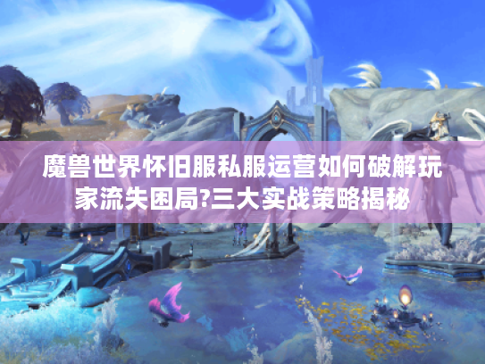 魔兽世界怀旧服私服运营如何破解玩家流失困局?三大实战策略揭秘