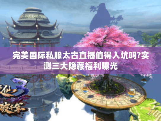 完美国际私服太古直播值得入坑吗?实测三大隐藏福利曝光