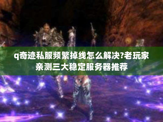 q奇迹私服频繁掉线怎么解决?老玩家亲测三大稳定服务器推荐