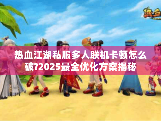 热血江湖私服多人联机卡顿怎么破?2025最全优化方案揭秘