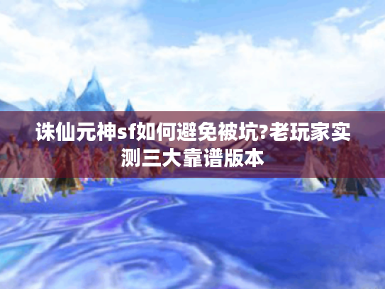 诛仙元神sf如何避免被坑?老玩家实测三大靠谱版本