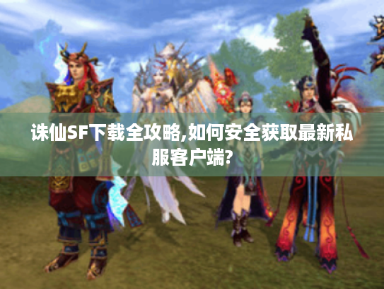 诛仙SF下载全攻略,如何安全获取最新私服客户端?