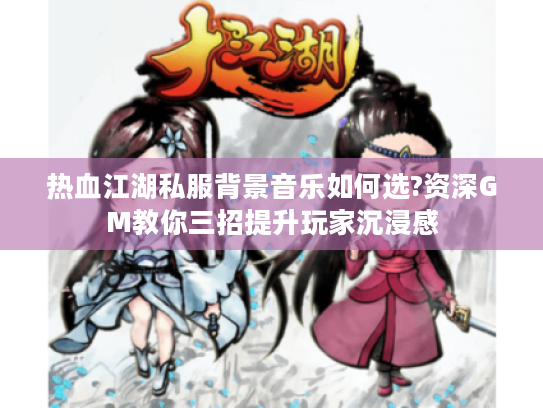 热血江湖私服背景音乐如何选?资深GM教你三招提升玩家沉浸感