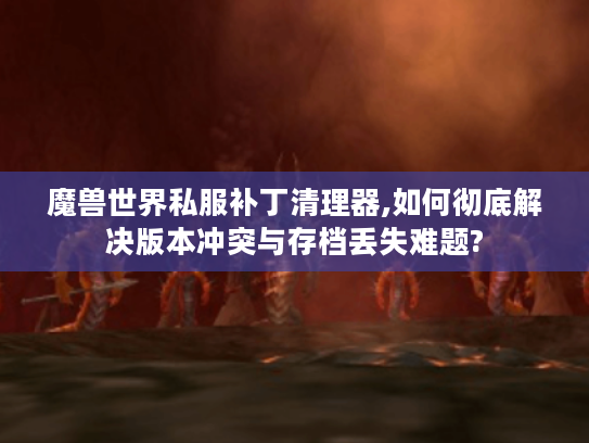 魔兽世界私服补丁清理器,如何彻底解决版本冲突与存档丢失难题?