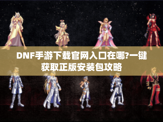 DNF手游下载官网入口在哪?一键获取正版安装包攻略