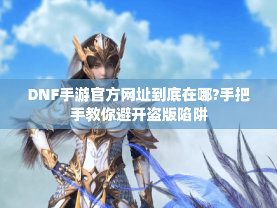 DNF手游官方网址到底在哪?手把手教你避开盗版陷阱