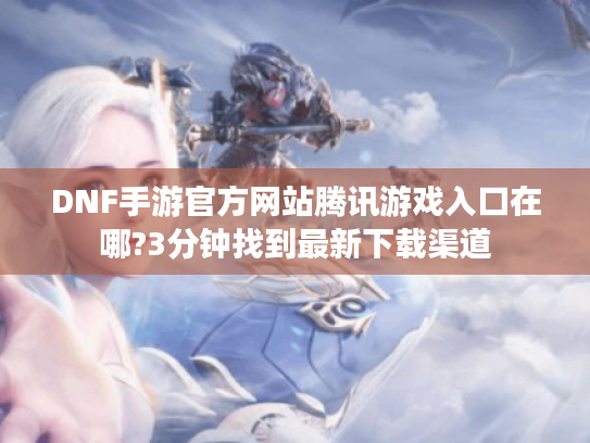 DNF手游官方网站腾讯游戏入口在哪?3分钟找到最新下载渠道