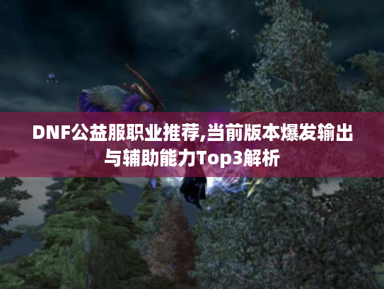 DNF公益服职业推荐,当前版本爆发输出与辅助能力Top3解析 DNF公益服职业推荐,当前版本爆发输出与辅助能力Top3解析