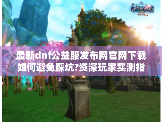 最新dnf公益服发布网官网下载如何避免踩坑?资深玩家实测指南