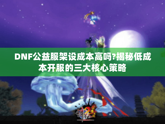 DNF公益服架设成本高吗?揭秘低成本开服的三大核心策略 DNF公益服架设成本高吗?揭秘低成本开服的三大核心策略