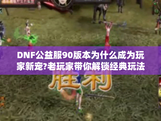 DNF公益服90版本为什么成为玩家新宠?老玩家带你解锁经典玩法和福利机制