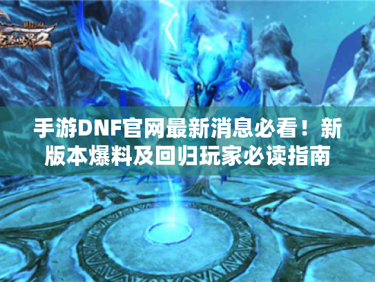 手游DNF官网最新消息必看！新版本爆料及回归玩家必读指南