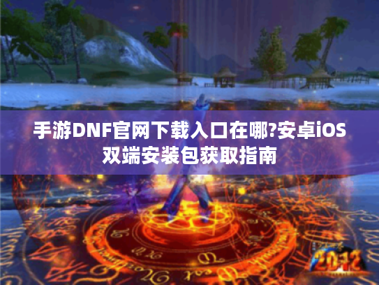 手游DNF官网下载入口在哪?安卓iOS双端安装包获取指南