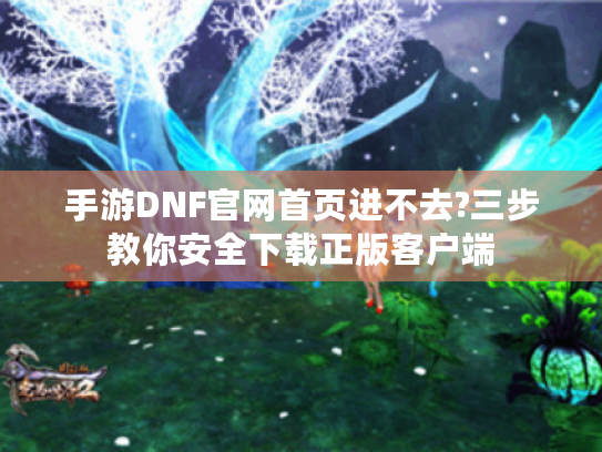 手游DNF官网首页进不去?三步教你安全下载正版客户端 手游DNF官网首页进不去?三步教你安全下载正版客户端