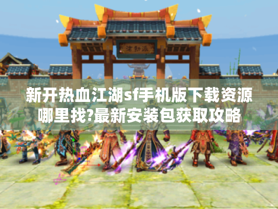 新开热血江湖sf手机版下载资源哪里找?最新安装包获取攻略