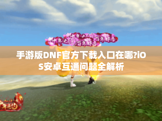 手游版DNF官方下载入口在哪?iOS安卓互通问题全解析