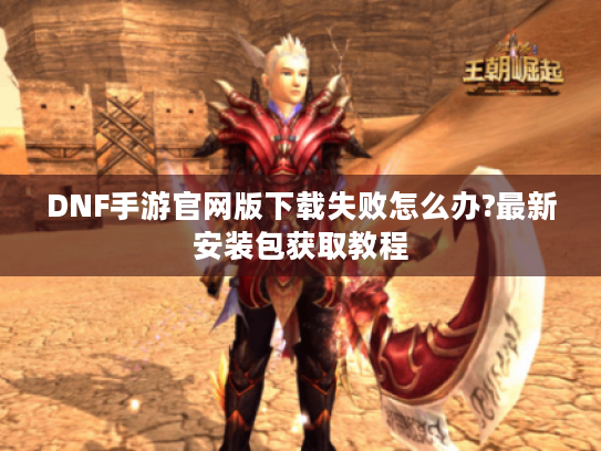 DNF手游官网版下载失败怎么办?最新安装包获取教程