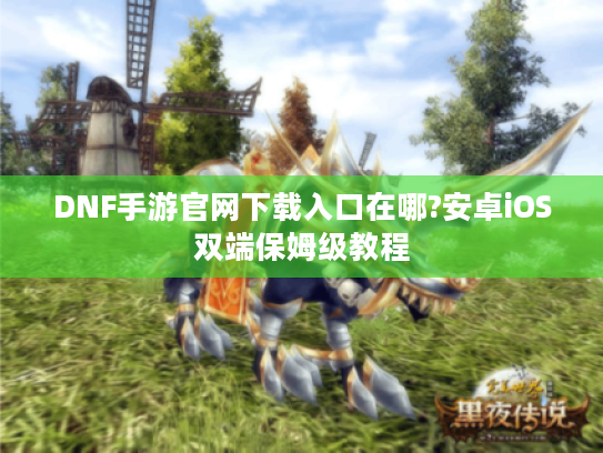 DNF手游官网下载入口在哪?安卓iOS双端保姆级教程