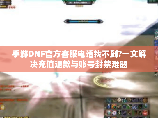 手游DNF官方客服电话找不到?一文解决充值退款与账号封禁难题