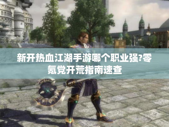 新开热血江湖手游哪个职业强?零氪党开荒指南速查