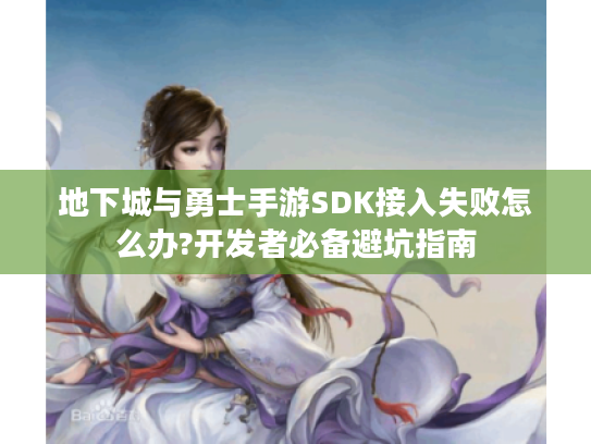 地下城与勇士手游SDK接入失败怎么办?开发者必备避坑指南