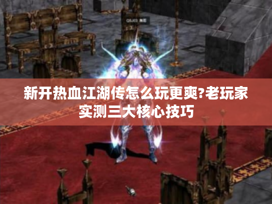 新开热血江湖传怎么玩更爽?老玩家实测三大核心技巧