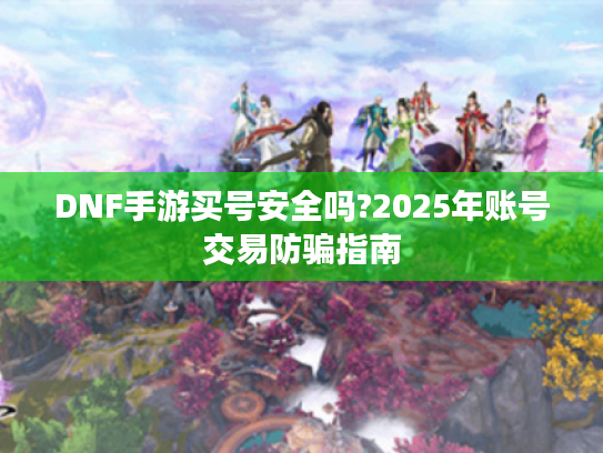 DNF手游买号安全吗?2025年账号交易防骗指南
