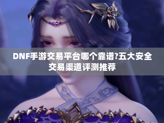 DNF手游交易平台哪个靠谱?五大安全交易渠道评测推荐