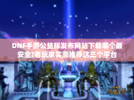 DNF手游公益服发布网站下载哪个最安全?老玩家实测推荐这三个平台